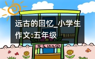 遠(yuǎn)古的回憶_小學(xué)生作文:五年級(jí)