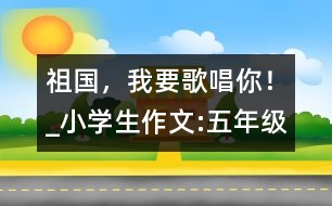 祖國，我要歌唱你！_小學(xué)生作文:五年級