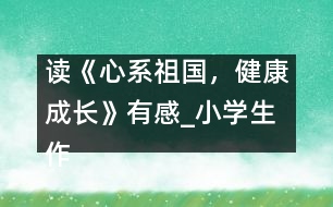 讀《心系祖國，健康成長》有感_小學(xué)生作文:五年級(jí)