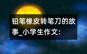 鉛筆、橡皮、轉(zhuǎn)筆刀的故事_小學(xué)生作文:四年級(jí)