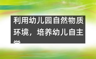 利用幼兒園自然物質(zhì)環(huán)境，培養(yǎng)幼兒自主學(xué)習(xí)能力