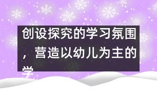 創(chuàng)設(shè)探究的學(xué)習(xí)氛圍，營(yíng)造以幼兒為主的學(xué)習(xí)環(huán)境