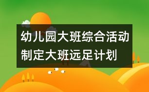 幼兒園大班綜合活動：制定大班遠(yuǎn)足計劃