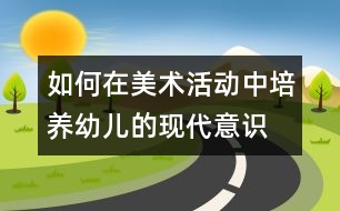 如何在美術(shù)活動中培養(yǎng)幼兒的現(xiàn)代意識