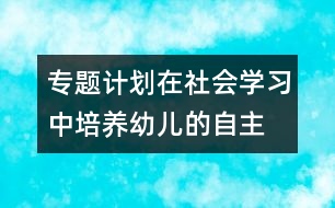 專題計(jì)劃：在社會(huì)學(xué)習(xí)中培養(yǎng)幼兒的自主、交往能力