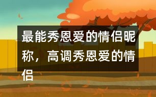 最能秀恩愛的情侶昵稱，高調秀恩愛的情侶網(wǎng)名283個