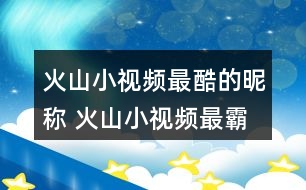 火山小視頻最酷的昵稱 火山小視頻最霸氣的名字321個(gè)