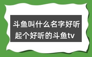 斗魚叫什么名字好聽 起個(gè)好聽的斗魚tv昵稱324個(gè)