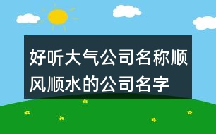 好聽大氣公司名稱,順風(fēng)順水的公司名字大全454個