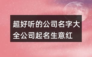 超好聽的公司名字大全,公司起名生意紅火的名字434個