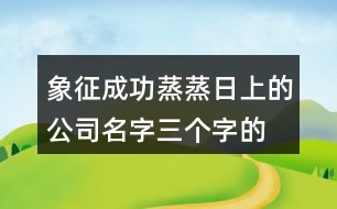 象征成功蒸蒸日上的公司名字,三個字的吉祥公司名字大全431個