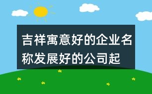 吉祥寓意好的企業(yè)名稱,發(fā)展好的公司起名大全411個(gè)