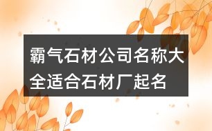 霸氣石材公司名稱大全,適合石材廠起名名字大全432個