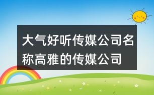 大氣好聽傳媒公司名稱,高雅的傳媒公司名字388個