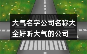 大氣名字公司名稱大全,好聽大氣的公司名稱380個