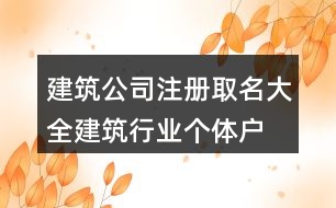 建筑公司注冊(cè)取名大全,建筑行業(yè)個(gè)體戶名稱(chēng)大全416個(gè)