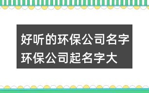 好聽的環(huán)保公司名字,環(huán)保公司起名字大全385個(gè)