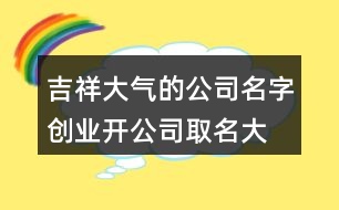 吉祥大氣的公司名字,創(chuàng)業(yè)開(kāi)公司取名大全404個(gè)