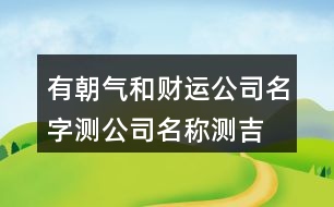 有朝氣和財運公司名字,測公司名稱測吉兇查詢457個