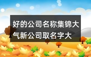 好的公司名稱(chēng)集錦,大氣新公司取名字大全參考373個(gè)