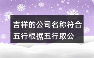 吉祥的公司名稱符合五行,根據(jù)五行取公司名字大全410個(gè)