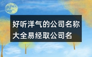 好聽洋氣的公司名稱大全,易經取公司名字大全免費443個