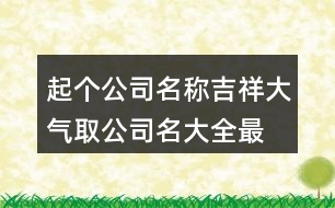 起個公司名稱吉祥大氣,取公司名大全最新版的447個