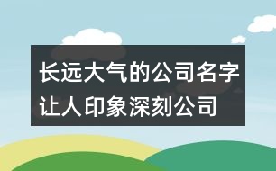 長遠(yuǎn)大氣的公司名字,讓人印象深刻公司名大全426個