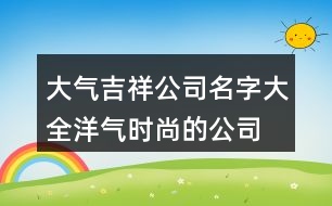 大氣吉祥公司名字大全,洋氣時尚的公司名字423個