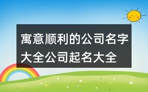 寓意順利的公司名字大全,公司起名大全最新版的378個(gè)