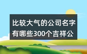 比較大氣的公司名字有哪些,300個(gè)吉祥公司名字大全422個(gè)