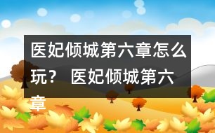 醫(yī)妃傾城第六章怎么玩？ 醫(yī)妃傾城第六章攻略