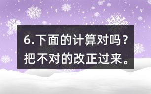 6.下面的計算對嗎？把不對的改正過來。