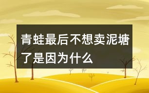 青蛙最后不想賣泥塘了是因?yàn)槭裁?></p>										
													<h3>1、青蛙最后不想賣泥塘了是因?yàn)槭裁?/h3>	 <p>青蛙最后不想賣泥塘了是因?yàn)槭裁?/p><p>青蛙之所以不賣泥塘，是因?yàn)樗爮牧诵?dòng)物們的建議，進(jìn)行了一系列的引泉水）（栽樹）（種花）（修路）（蓋房子）的操作，周圍的環(huán)境變得非常的美，所以青蛙決定不賣泥塘了。</p>	  <h3>2、我多想去看看課文表達(dá)了孩子的什么情感</h3>	 <p>我多想去看看課文表達(dá)了孩子的什么情感</p><p>我多想去看看其實(shí)表達(dá)了孩子對(duì)于外面世界的好奇，同時(shí)也是山里孩子對(duì)于首都北京的向往之情。</p>	  <h3>3、說說小猴子看到什么做了什么，最后為什么會(huì)空手回家？</h3>	 <p>小猴子下山以后經(jīng)過了玉米地、桃樹林、西瓜地，還看見了小兔子。他看見玉米又大又多，非常高興，就掰了玉米接著往前走，等他看到了桃子就扔了玉米又摘桃子，看見了西瓜又扔了桃子去摘西瓜，等他看見了小兔子，又扔了西瓜去追小兔子，結(jié)果兔子跑進(jìn)樹林不見了，小猴子只好空著手回家去。</p>	  <h3>4、在青蛙寫詩的時(shí)候都有誰來幫它了？說一說</h3>	 <p>在青蛙寫詩的時(shí)候都有誰來幫它了？說一說</p><p>答：在青蛙寫詩的時(shí)候有小蝌蚪、水泡泡、一串水珠來幫忙了。</p>	  <h3>5、我要的是葫蘆想一想:種葫蘆的人想要葫蘆，為什么最后卻一個(gè)都沒有得到？</h3>	 <p>想一想:種葫蘆的人想要葫蘆，為什么最后卻一個(gè)都沒有得到？</p><p>答：因?yàn)榉N葫蘆的人只盯著小葫蘆，看到葉子上有蚜蟲，不管不顧不聽鄰居勸告，導(dǎo)致葉子被蟲吃掉了，小葫蘆得不到養(yǎng)分，就慢慢地枯萎、掉落了。所以，那個(gè)人最后卻一個(gè)都沒有得到。<o:p></o:p></p>	  <h3>6、二年級(jí)語文下冊(cè)青蛙賣泥塘課后題答案</h3>	 <p>后習(xí)題</p><p>問：說一說青蛙為賣泥塘做了哪些事，最后為什么又不賣泥塘了。</p><p>答：青蛙聽從老牛的建議，在泥塘的周圍種上了小草；聽了野鴨的建議，引入了泉水；又聽從了小鳥、蝴蝶、小兔、小猴等的建議，栽樹、種花、修路、蓋房子。最后泥塘的環(huán)境得到了改善泥塘變得非常美，所以他不賣泥塘了。</p><p>問：選做：青蛙最后吆喝了些什么?如果向同學(xué)推薦一樣?xùn)|西，如一本書、一種文具，你會(huì)說些什么?</p><p>答：青蛙最后吆喝：多好的地方！有樹，有花，有草，有水塘。你可以看蝴蝶在花叢中飛舞，聽小鳥在樹上唱歌。你可以在水里盡情游泳，躺在草地上曬太陽。這兒還有道路通到城里</p><p>書包：多好的書包！外形像一扇門，顏色像天空，還有一只可愛的加菲貓時(shí)刻陪伴著你。它有兩層，第一層可以用來裝鉛筆盒，里面有幾個(gè)小袋子，可以裝一些小東西。第二層可以用來裝語文書、數(shù)學(xué)書等。第二層也有幾個(gè)袋子，可以用來裝本子、試卷等。書包的背面有一個(gè)拉桿，底部有四個(gè)輪子，就算裝滿東西，拉起來也一點(diǎn)兒不費(fèi)力</p>	  <h3>7、霧都把什么藏了起來?藏起來之后的景色是什么樣的?</h3>	 <p>示例一：霧把天空連同太陽一起藏了起來。霎時(shí)，四周變暗了，無論是天空，還是天空中的太陽，都看不見了。</p><p>示例二：霧把海岸藏了起來，同時(shí)也把城市藏了起來。房屋、街道、樹木、橋梁，甚至行人和小黑貓，霧把一切都藏了起來，什么都看不見了。<o:p></o:p></p>	  <h3>8、是什么讓青蛙在最后決定不賣泥塘了呢？</h3>	 <p>是什么讓青蛙在最后決定不賣泥塘了呢？、</p><p>因?yàn)榍嗤馨l(fā)現(xiàn)在聽了老牛、野鴨、小鳥蝴蝶、小兔、小猴等小動(dòng)物的建議以后，泥塘的環(huán)境得到了一個(gè)很大的改善，泥塘變得很美，所以它決定不賣泥塘了。</p>	  <h3>9、青蛙最后吆喝些什么</h3>	 <p>青蛙最后吆喝些什么</p><p>青蛙最后的吆喝是：青蛙最后吆喝：多好的地方！有樹，有花，有草，有水塘。你可以看蝴蝶在花叢中飛舞，聽小鳥在樹上唱歌。你可以在水里盡情游泳，躺在草地上曬太陽。這兒還有道路通到城里</p>	  <h3>10、青蛙最后吆喝了些什么?</h3>	 <p>青蛙最后吆喝了些什么?</p><p>青蛙最后的吆喝是：青蛙最后吆喝：多好的地方！有樹，有花，有草，有水塘。你可以看蝴蝶在花叢中飛舞，聽小鳥在樹上唱歌。你可以在水里盡情游泳，躺在草地上曬太陽。這兒還有道路通到城里</p>	  <h3>11、青蛙最后吆喝了些什么?如果向同學(xué)推薦一樣?xùn)|西，你會(huì)說什么？</h3>	 <p>青蛙最后吆喝了些什么?如果向同學(xué)推薦一樣?xùn)|西，你會(huì)說什么？</p><p>彩色鉛筆：這是一種我們專門用來畫畫的鉛筆，因?yàn)樗哂泻芏嗟念伾?，而且又是鉛筆，所以相對(duì)于水彩筆來說，繪圖會(huì)更加的方便。我們可以根據(jù)自己的選擇來挑選合適的，在涂的時(shí)候也會(huì)方便很多。</p>	  <h3>12、說一說青蛙為賣泥塘做了哪些事,最后為什么又不賣泥塘了</h3>	 <p>說一說青蛙為賣泥塘做了哪些事,最后為什么又不賣泥塘了</p><p>青蛙聽了老牛的建議，在泥塘的周圍種上了小草；聽了野鴨的建議，將泉水引入池塘；又聽從小鳥、蝴蝶、小兔、小猴們的建議，進(jìn)行了栽樹、種花、修路、蓋房子。最后泥塘的環(huán)境得到了很好的改善，泥塘變得非常的美，所以青蛙決定不賣泥塘了。</p>	  <h3>13、二下語文《青蛙賣泥塘》必考多音字近反義詞</h3>	 <p>《青蛙賣泥塘》是一篇童話故事，這個(gè)故事講了青蛙想賣掉爛泥塘，搬到城里住，但是沒有人買，于是他聽取小動(dòng)物們的建議，不斷改造泥塘，在泥塘周圍栽了樹，種了花，引了水，修了路，還在泥塘旁邊蓋了房子?？吹竭@樣美好的環(huán)境，青蛙就決定不賣泥塘了。下面將二下語文《青蛙賣泥塘》必考多音字近反義詞方面的知識(shí)分享給大家。</p><p>多音字：</p><p>喝hē（喝水）h（喝彩）</p><p>倒dǎo（倒下）do（倒立）</p><p>應(yīng)yng（答應(yīng)）yīng（應(yīng)該）</p><p>老師應(yīng)（ yīng）該會(huì)答應(yīng)（yng）我們?nèi)ゲ┪镳^參觀。</p><p>近義詞：</p><p>吆喝叫賣 舒服舒適</p><p>應(yīng)該應(yīng)當(dāng) 周圍四周</p><p>反義詞：</p><p>買賣 舒服難受</p><p>周圍中心 盡情拘束</p>	  <h3>14、二年級(jí)語文下冊(cè)21課《青蛙賣泥塘》生字組詞加造句</h3>	 <p>《青蛙賣泥塘》是一篇童話故事，這個(gè)故事講了青蛙想賣掉爛泥塘，搬到城里住，但是沒有人買，于是他聽取小動(dòng)物們的建議，不斷改造泥塘，在泥塘周圍栽了樹，種了花，引了水，修了路，還在泥塘旁邊蓋了房子。看到這樣美好的環(huán)境，青蛙就決定不賣泥塘了。下面將二年級(jí)語文下冊(cè)21課《青蛙賣泥塘》生字組詞加造句方面的知識(shí)分享給大家。</p><p>蛙（青蛙） 在小青蛙眼里，牽?；ǚ路鹨恢恋睦?。 </p><p>賣（買賣） 快到夏天的時(shí)候,買賣又景氣起來。</p><p>搬（搬家） 天安門廣場有很多人，就象螞蟻搬家一樣。</p><p>倒（倒車） 倒車之前想一想，注意行人和路障。</p><p>籽（草籽） 飛機(jī)把這種草籽大量地撒播在地上。</p><p>泉（泉水） 旅館大門口泉水汩汩地流著。</p><p>破（破壞） 合理利用自然資源，防止環(huán)境污染和生態(tài)破壞。</p><p>應(yīng)（應(yīng)該） 當(dāng)別人有困難時(shí)，你不應(yīng)該采取事不關(guān)己的態(tài)度。</p>	  <h3>15、21青蛙賣泥塘課堂筆記之主題內(nèi)容與分段</h3>	 <p>21青蛙賣泥塘課堂筆記之主題內(nèi)容與分段</p><p>主要內(nèi)容：</p><p> 這篇童話故事講述了一只不愿住在爛泥塘邊的青蛙，想賣掉泥塘，在賣泥塘的過程中聽從小動(dòng)物們的建議，逐步改善了泥塘的環(huán)境，最后不舍得賣泥塘了的故事。告訴我們：美好的環(huán)境是由我們勤勞的雙手創(chuàng)造的。</p><p>脈絡(luò)梳理：</p><p>全文共12段，可分為三部分。</p><p>第一部分（第1、2自然段）：寫青蛙豎起牌子來賣泥塘。</p><p>第二部分（第39自然段）：寫老牛、野鴨對(duì)泥塘不滿意，青蛙先后在泥塘周圍種了小草，把泉水引到了泥塘里，但泥塘還是沒有賣出去。</p><p>第三部分（第1012自然段）：寫青蛙聽取了小動(dòng)物們的建議改造泥塘，然后他發(fā)現(xiàn)自己的爛泥塘變得特別好，最后決定不賣泥塘了。</p>	  <h3>16、閱讀全文，說一說青蛙最后吆喝了什么？</h3>	 <p>閱讀全文，說一說青蛙最后吆喝了什么？</p><p>青蛙最后吆喝了：多好的地方！有樹，有花，有草，有水塘。你可以看蝴蝶在花叢中飛舞，聽小鳥在樹上唱歌。你可以在水里盡情游泳，躺在草地上曬太陽。這兒還有道路通到城里</p>	  <h3>17、青蛙最后吆喝了些什么?如果向同學(xué)賣文具或書包，你會(huì)怎么說</h3>	 <p>青蛙最后吆喝了些什么?如果向同學(xué)賣文具或書包，你會(huì)怎么說</p><p>答：青蛙最后的吆喝是：多好的地方！有樹，有花，有草，有水塘。你可以看蝴蝶在花叢中飛舞，聽小鳥在樹上唱歌。你可以在水里盡情游泳，躺在草地上曬太陽。這兒還有道路通到城里</p><p>向同學(xué)賣書包：多好的書包！外形像一扇門，顏色像天空，還有一只可愛的加菲貓時(shí)刻陪伴著你。它有兩層，第一層可以用來裝鉛筆盒，里面有幾個(gè)小袋子，可以裝一些小東西。第二層可以用來裝語文書、數(shù)學(xué)書等。第二層也有幾個(gè)袋子，可以用來裝本子、試卷等。書包的背面有一個(gè)拉桿，底部有四個(gè)輪子，就算裝滿東西，拉起來也一點(diǎn)兒不費(fèi)力</p>	  <h3>18、青蛙賣泥塘生字組詞</h3>	 <p>青蛙賣泥塘生字組詞</p><p>本文是童話故事，講述了一只不愿住在爛泥塘邊的青蛙，賣泥塘的過程中聽從小動(dòng)物們的建議，逐步改善了泥塘的環(huán)境，最后不舍得賣泥塘了的故事。告訴我們：美好的環(huán)境是由我們勤勞的雙手創(chuàng)造的。</p><p>蛙：w?。ㄇ嗤堋⑴Ｍ?、蛙聲） </p><p>賣：mi（買賣、賣書、出賣）</p><p>搬：bān（搬家、搬運(yùn)、搬動(dòng)） </p><p>倒：do（倒車、倒影、倒立）</p><p>籽：zǐ（草籽、菜籽、花籽） </p><p>泉：qun（泉水、溫泉、山泉）</p><p>破：p（破壞、打破、破碎） </p><p>應(yīng)：yīng（應(yīng)該、應(yīng)當(dāng)、應(yīng)有盡有）</p><p>爛：ln（破爛、腐爛、燦爛）</p><p>牌：pi（門牌、車牌、路牌）</p><p>喝：h（喝彩、喝問、吆喝）</p><p>坑：kēng（大坑、泥坑、沙坑）</p><p>挺：tǐng（挺直、挺好、筆挺）</p><p>舒：shū（舒服、舒展、舒適）</p><p>集：j （集合、集中、集市）</p><p>播：bō（播種、廣播、播音）</p><p>撒：sǎ（播撒、撒種、撒落）</p><p>茵：yīn（綠茵茵、綠草如茵）</p><p>灌：gun（灌溉、灌水、澆灌）</p><p>缺：quē（缺少、缺乏、缺點(diǎn)）</p><p>泳：yǒng（泳衣、游泳、泳裝）</p><p>愣：lng（呆愣、發(fā)愣、愣住）</p>	  <h3>19、如果你也會(huì)變，你想變成什么？變了以后會(huì)發(fā)生什么奇妙的事情？</h3>	 <p>如果你也會(huì)變，你想變成什么？變了以后會(huì)發(fā)生什么奇妙的事情？</p><p>如果我也會(huì)變，我想要變成一只小鳥，可以展翅飛翔，可以飛過海洋去國外看看，可以飛躍珠穆拉瑪峰看看峰頂?shù)拿谰?。同時(shí)我還能飛到城市的上空，看看我居住的美麗城市。</p>	  <h3>20、三年級(jí)17課如果你也會(huì)變，你最想變成什么變了以后會(huì)發(fā)生什么</h3>	 <p>三年級(jí)17課如果你也會(huì)變，你最想變成什么變了以后會(huì)發(fā)生什么</p><p>如果我也會(huì)變，我想要變成一只小鳥，可以展翅飛翔，可以飛過海洋去國外看看，可以飛躍珠穆拉瑪峰看看峰頂?shù)拿谰?。同時(shí)我還能飛到城市的上空，看看我居住的美麗城市。</p>	  <h3>21、文章用剃頭大師做題目是因?yàn)槭裁?/h3>	 <p>文章用剃頭大師做題目是因?yàn)槭裁?/p><p>文章用剃頭大師來做題目，其實(shí)也是為了深化文章的需要，同時(shí)這樣也更加的能夠吸引讀者的眼球，能夠激發(fā)大家對(duì)于故事閱讀的興趣，我自認(rèn)為自己是個(gè)剃頭大師，結(jié)果將小沙的頭剪成梯田樣，最后不得不剃成光頭，也是表達(dá)了作者對(duì)于童年快樂的懷念，對(duì)于生活的熱愛。</p>	  <h3>22、如果你也會(huì)變你想變成什么變了以后會(huì)發(fā)生什么奇妙的事</h3>	 <p>如果你也會(huì)變你想變成什么變了以后會(huì)發(fā)生什么奇妙的事</p><p>如果我變成了我想要變成的小貓，那么我就可以爬樹去看看外面的世界，然后去看看鄰居家的小姐姐，讓小姐姐送我好吃的。然后和我家的小貓咪聊天，了解一些貓貓的世界。</p>	  <h3>23、如果你會(huì)變,你想變成什么?變了以后會(huì)發(fā)生什么奇妙的事?</h3>	 <p>如果你會(huì)變,你想變成什么?變了以后會(huì)發(fā)生什么奇妙的事?</p><p>如果我會(huì)變，我想要變成一個(gè)泡泡，這樣我的身上就會(huì)帶著五顏六色的斑紋：紅的、黃的、綠的、橙的、紫的、青的、藍(lán)的各種好看的顏色，微風(fēng)輕輕的吹過來把我送到藍(lán)色的天空，帶著我到處去旅行，在路途中，小蟲子也會(huì)到我的身上，跟著我一起去旅行，一起去看祖國的大好河山。讓我?guī)е?dòng)物們的心愿，帶給世界的各個(gè)地方。</p><p>我還能隨著微風(fēng)到我看不到的地方，可以看到各個(gè)角落生活的小動(dòng)物，將他們的秘密帶給他們的好朋友們，我們一起開開心心的生活著！</p>	  <h3>24、說一說巨人最后有了什么轉(zhuǎn)變？</h3>	 <p>說一說巨人最后有了什么轉(zhuǎn)變？</p><p>巨人的轉(zhuǎn)變：巨人回來后，叱責(zé)孩子們，并把孩子們趕出花園，還砌起高墻，掛起布告牌，禁止孩子們?nèi)雰?nèi)，此時(shí)的他自私自利。巨人看到奇特景象醒悟后，他立刻拆除圍墻，把花園給了孩子們。他懂得了分享，對(duì)待孩子們親切、和藹，和孩子們一起玩耍。</p>	  <h3>25、水手們?yōu)槭裁慈紘槾袅?，這是和他們會(huì)想什么？</h3>	 <p>水手們?yōu)槭裁慈紘槾袅?，這是和他們會(huì)想什么？</p><p>因?yàn)楹⒆蝇F(xiàn)中正在處于一個(gè)很危險(xiǎn)的境地，孩子只要一失足，那就回直接摔倒甲板上沒有命了，就算是他走到橫木那頭拿到了自己的帽子，也很難轉(zhuǎn)身走回來。他們現(xiàn)在在想的一定就是孩子現(xiàn)在有生命危險(xiǎn)。</p>	  <h3>26、最后一頭戰(zhàn)象課文許多地方對(duì)嘎羧的行為進(jìn)行了具體的描寫，如，“它什么也沒吃，只喝了一點(diǎn)水，繞著寨子走了三圈?！痹購恼n文中找出類似的描寫，說說這樣寫的好處。</h3>	 <p>課文許多地方對(duì)嘎羧的行為進(jìn)行了具體的描寫，如，它什么也沒吃，只喝了一點(diǎn)水，繞著寨子走了三圈。再從課文中找出類似的描寫，說說這樣寫的好處。</p><p>答：類似描寫如:(1)第二天早晨,嘎羧突然十分亢奮，兩只眼睛燒得通紅，見到波農(nóng)丁，嗽歌地輕吼著，象蹄急促地踏著地面，鼻尖指向堆放雜物的閣樓，像是想得到閣樓.上的什么東西。<o:p></o:p></p><p>(2)沒想到，嘎羧見了，一下子安靜下來，用鼻子呼呼吹去上面的灰塵，鼻尖久久地在上面摩挲著，眼睛里淚光閃閃，像是見到久別重逢的老朋友。<o:p></o:p></p><p>(3)它站在江灘的卵石上，久久凝望著清波蕩漾的江面。然后，它踩著嘩嘩流淌的江水，走到一塊龜形礁石上親了又親，許久，又昂起頭來，向著天邊那輪火紅的朝陽，發(fā)出震耳欲聾的吼叫。<o:p></o:p></p><p>這些對(duì)嘎羧行為、神態(tài)的具體描繪，展示了嘎羧豐富的內(nèi)心世界,寫出了嘎羧的靈性。</p>	  <h3>27、這樣的話我不知說了多久,也不知道到什么時(shí)候才不說了小練筆</h3>	 <p>這樣的話我不知說了多久,也不知道到什么時(shí)候才不說了小練筆</p><p>經(jīng)歷：小的時(shí)候看過西游記，我也總是好奇我是哪里來的，問媽媽，媽媽就跟我說我跟美猴王一樣，都是從石頭縫里面蹦出來的。所以那時(shí)候我總是很開心的和小朋友們說我跟美猴王一樣都是從石頭縫里出來拯救世界的。慢慢的長大了以后我也知道我是這么來的，就也不知道什么時(shí)候不說了。</p>	  <h3>28、仿寫這樣的話我不知說了多久,也不知道到什么時(shí)候才不說了</h3>	 <p>仿寫這樣的話我不知說了多久,也不知道到什么時(shí)候才不說了</p><p>小時(shí)候的時(shí)候我總是問我媽媽我是哪里來的，媽媽總說我是田里面撿來的，我那時(shí)候一直都在想原來是是田里長出來的，但是慢慢的等我長大了以后發(fā)現(xiàn)原來田是不會(huì)長小孩的。慢慢的我也不會(huì)去問這種事情，因?yàn)槲抑懒宋覀內(nèi)耸悄睦飦淼摹?/p>	  <h3>29、樹和喜鵲后來很快樂是因?yàn)槭裁矗?/h3>	 <p>樹和喜鵲后來很快樂是因?yàn)槭裁矗?/p><p>答：因?yàn)楹髞磉@里有了許多樹，有了許多喜鵲，樹和喜鵲有了鄰居和伙伴，大家互助友愛，一同就游戲玩耍，所以他們變得很快樂。</p>	  <h3>30、二年級(jí)語文下冊(cè)第21課青蛙賣泥塘生字注音組詞</h3>	 <p>二年級(jí)語文下冊(cè)第21課青蛙賣泥塘生字注音組詞</p><p>會(huì)寫字及組詞</p><p>蛙w?。ㄇ嗤埽ㄅＭ埽ㄍ苈暎?</p><p>賣mi（買賣）（賣書）（出賣）</p><p>搬bān（搬家）（搬運(yùn)）（搬動(dòng)） </p><p>倒do（倒車）（倒影）（倒立）</p><p>籽zǐ（草籽）（菜籽）（花籽）</p><p>泉qun（泉水）（溫泉）（山泉）</p><p>破p（破壞）（打破）（破碎） </p><p>應(yīng)yīng（應(yīng)該）（應(yīng)當(dāng)）（應(yīng)有盡有）</p>	  <h3>31、二年級(jí)下青蛙賣泥塘教學(xué)說課稿課案</h3>	 <p>二年級(jí)下青蛙賣泥塘教學(xué)說課稿課案</p><p>一、說教材</p><p>1.教材說明</p><p>《青蛙賣泥塘》是人教版二年級(jí)下冊(cè)第七單元的一篇童話故事，《青蛙賣泥塘》講述的就是青蛙如何聽取小動(dòng)物們的建議在泥塘周圍栽了樹，種了花，修了路，還在泥塘旁邊蓋了房子。在不知不覺中，以前的爛泥塘被青蛙用勤勞的雙手創(chuàng)造成了一個(gè)美好、舒適的住所?？吹竭@樣美好的環(huán)境，青蛙就不再賣泥塘了。</p><p>2.教學(xué)目標(biāo)及重難點(diǎn)</p><p>根據(jù)課標(biāo)中對(duì)二年級(jí)閱讀教學(xué)的要求和童話故事的特點(diǎn)以及單元教學(xué)目標(biāo)，我將本課第一課時(shí)的教學(xué)目標(biāo)定位為：1.認(rèn)識(shí)賣、爛等14個(gè)生字，讀準(zhǔn)多音字喝，會(huì)寫蛙、賣、搬等8個(gè)生字，會(huì)寫青蛙、草籽等9個(gè)詞語。</p><p>2.朗讀課文，能分角色表演故事。3.能說出青蛙為賣泥塘做了哪些事，最后為什么又不賣泥塘了。4.通過對(duì)課文的學(xué)習(xí)，感受泥塘發(fā)生的巨大的變化，感悟到通過我們的勞動(dòng)可以創(chuàng)造美好的環(huán)境。教學(xué)重點(diǎn)為：1.學(xué)習(xí)生字詞，正確、流利、有感情地朗讀課文。</p><p>2.大致了解青蛙沒有賣掉泥塘的原因，感受泥塘發(fā)生的變化，感悟到通過我們的勞動(dòng)可以創(chuàng)造美好的環(huán)境。教學(xué)難點(diǎn)為：在教師的引導(dǎo)下，了解青蛙不再賣掉泥塘的原因，感受泥塘發(fā)生的變化，從而感悟到通過我們的勞動(dòng)可以創(chuàng)造美好的環(huán)境。</p><p>二、說學(xué)情</p><p>二年級(jí)下學(xué)期的學(xué)生經(jīng)過了一年半的語文學(xué)習(xí)，已經(jīng)掌握了基本的學(xué)習(xí)方法，對(duì)于語言也有了一些積累，在形象思維依然豐富的同時(shí)，邏輯思維也正逐漸形成，開始為跨向下一個(gè)年級(jí)段――中年級(jí)做著各種知識(shí)、情感、能力的準(zhǔn)備。那么，在這個(gè)學(xué)期的語文教學(xué)中，除了繼續(xù)以培養(yǎng)學(xué)生識(shí)字、寫字的能力為重點(diǎn)外，要加強(qiáng)閱讀教學(xué)的研究，把朗讀訓(xùn)練和詞語教學(xué)緊密地結(jié)合，在品詞析句中體驗(yàn)語文的魅力，讓學(xué)生習(xí)掌握必要的讀書方法，培養(yǎng)學(xué)生對(duì)于語言文字的感悟、體驗(yàn)、運(yùn)用等各種語文能力。因此在本課的教學(xué)中無論是識(shí)字教學(xué)還是語段閱讀，都盡量教授并適時(shí)總結(jié)學(xué)習(xí)的方法，在愉快、分享中激發(fā)孩子學(xué)習(xí)的欲望。</p><p>三、說教法</p><p>1.創(chuàng)設(shè)情景，游戲激趣。</p><p>針對(duì)低年級(jí)學(xué)生活潑、好動(dòng)，思維活躍的特點(diǎn)，開課用小青蛙將孩子們情景帶入，然后在黑板上通過圖片、簡筆畫逐步豐滿不斷變化的泥塘。識(shí)字教學(xué)時(shí)，由于考慮到識(shí)字很枯燥，我用小老師帶讀、開火車讀、為分好組的字娃娃起組名的方法激發(fā)學(xué)生識(shí)記生字的興趣。整節(jié)課我力爭讓孩子們快樂識(shí)字，輕松閱讀。</p><p>2.讀中有悟，習(xí)得方法。</p><p>語文課堂應(yīng)該是個(gè)靈動(dòng)的課堂，不管是識(shí)字還是閱讀都應(yīng)該讓孩子們?cè)趯W(xué)、練的過程中習(xí)得一定的方法。多種形式的讀讓孩子們悟得規(guī)律，如在識(shí)字過程中找到今天所學(xué)生字讀音上具有相同點(diǎn)的地方，又如在交流識(shí)字途徑的過程中發(fā)現(xiàn)生活處處可以識(shí)字的竅門等，授人以魚不如授人以漁。</p><p>四、說設(shè)計(jì)</p><p>在《青蛙賣泥塘》的教學(xué)流程中，我先讀詞復(fù)述導(dǎo)入新課初讀課文，識(shí)記生字再讀課文，厘清內(nèi)容重點(diǎn)學(xué)文，感受變化學(xué)寫生字，交流評(píng)議。具體過程如下：</p><p>一、謎語導(dǎo)入。</p><p>出示青蛙的謎語，提高學(xué)生學(xué)習(xí)的興趣。</p><p>二、初讀課文。青蛙賣泥塘下中的故事就更有趣了，想讀嗎？</p><p>1.自由讀課文，把課文讀通順，特別注意生字的讀音，難讀的字讀完課文后多讀幾遍。（課件出示生字）</p><p>2.檢查生字讀音。</p><p>3.記憶生字。</p><p>你記住了哪些字？是怎樣記住的？（學(xué)生交流記字方法）</p><p>還沒有記住的字，可以在學(xué)習(xí)課文的過程中繼續(xù)識(shí)記。</p><p>4.檢查讀詞</p><p>5.以缺點(diǎn)兒和吆喝為切入口練讀文中兩個(gè)比較難讀的句子。</p><p>要求：讀通句子，不要添字掉字，讀出節(jié)奏。</p><p>6.整體讀課文，做到通順流暢。</p><p>識(shí)記生字是二年級(jí)閱讀課第一課時(shí)的重點(diǎn)，我在這一部分濃墨重彩，用各種方式調(diào)動(dòng)孩子們的積極性主動(dòng)識(shí)記。由字到詞，由詞到句，再由句到篇，層層落實(shí)讀準(zhǔn)字音，認(rèn)清字形，讀通課文的教學(xué)目標(biāo)。將初讀文，學(xué)生字落到實(shí)處。</p><p>三、快速閱讀，理清課文內(nèi)容。</p><p>在青蛙買泥塘的過程中又有哪些小動(dòng)物給青蛙提出了建議？</p><p>這一環(huán)節(jié)看似簡單，其實(shí)是在向孩子們灌輸整體感知，厘清線索的觀念，同時(shí)也是對(duì)多次讀文的一次從形式到內(nèi)容的考察。</p><p>四、學(xué)習(xí)課文第1---8自然段。</p><p>1.我們先來看看野鴨告訴青蛙，泥塘里的水太少了，那么青蛙是怎么想的，怎么做的？自由朗讀課文第8自然段，分別畫出想和做的句子。</p><p>2.指名朗讀，重點(diǎn)指導(dǎo)青蛙是怎樣做的（引水），感悟青蛙引水的不容易。</p><p>3.小青蛙種了草，引來水，泥塘發(fā)生了怎樣的變化？青蛙心里會(huì)想些什么？接下來青蛙又聽取了其他小動(dòng)物的建議，泥塘又有怎樣的變化？我們下節(jié)課繼續(xù)學(xué)習(xí)。</p><p>開課環(huán)節(jié)，我以小青蛙聽了野鴨說的話，是怎樣想的怎樣做的。問題導(dǎo)入新課，所以在第一課時(shí)中安排講授第1、2自然段，一是不讓第二課時(shí)的內(nèi)容過于飽滿而顧此失彼，而是對(duì)開篇教學(xué)有個(gè)呼應(yīng)。學(xué)文過程中，讓孩子們通過情景體驗(yàn)來感悟朗讀，使學(xué)文生動(dòng)有趣。</p><p>五、隨文學(xué)寫生字破泉。</p><p>隨文識(shí)字寫字中體現(xiàn)老師的指導(dǎo)作用，培養(yǎng)學(xué)生認(rèn)真的書寫態(tài)度。課堂由動(dòng)到靜，才能顯得張弛有度。</p>	  <h3>32、二年級(jí)下冊(cè)第21課青蛙賣泥塘課堂筆記之重難點(diǎn)歸納</h3>	 <p>二年級(jí)下冊(cè)第21課青蛙賣泥塘課堂筆記之重難點(diǎn)歸納</p><p>1.青蛙為什么賣泥塘？</p><p>青蛙覺得這兒不好，想搬到城里去住。</p><p>2.老牛是怎樣評(píng)價(jià)泥塘的？他為什么沒有買泥塘？</p><p>老牛覺得在泥塘里打滾很舒服， 但是對(duì)泥塘周圍沒有草不滿意，所以沒買。</p><p>3.青蛙聽了老牛的話是怎么做的？泥塘周圍有了怎么的變化？</p><p>青蛙聽了老牛的話，就去采集草籽，播撒在泥塘周圍的地上。到了春天，泥塘周圍長出了綠茵茵的小草。</p><p>4.野鴨為什么沒有買泥塘？青蛙聽了野鴨的話又是怎么做的？</p><p>野鴨覺得泥塘里的水太少，所以沒有買泥塘。聽了野鴨的話，青蛙跑到周圍的山里找到泉水，又砍了些竹子，把竹子破開，一根一根接起來，把水引導(dǎo)泥塘里來。</p><p>5.青蛙的泥塘變得這么好，是什么原因呢？</p><p>因?yàn)榍嗤苣軌蛱撔慕邮苄?dòng)物們的建議，并能通過辛勤的勞動(dòng)努力去改造它，讓泥塘逐漸完美起來。</p><p>6.青蛙為什么不賣泥塘了？</p><p>因?yàn)槟嗵磷兊煤苊利?，適合居住，所以青蛙不賣泥塘了。</p>	  <h3>33、二年級(jí)青蛙賣泥塘生字組詞與筆畫</h3>	 <p>	青蛙 牛蛙</p><p>賣 8畫	買賣 賣書 </p><p>搬 13畫	搬家 搬運(yùn)</p><p>倒 10畫	倒車 倒影</p><p>籽 9畫	草籽 菜籽</p><p>泉 9畫	泉水 溫泉</p><p>破 10畫	破壞 破碎</p><p>應(yīng) 7畫	應(yīng)該 應(yīng)當(dāng)</p>	  							</div>
						</div>
					</div>
					<div   id=