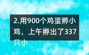 2.用900個(gè)雞蛋孵小雞，上午孵出了337只小雞……下午比上午多孵出118只。