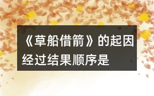 《草船借箭》的起因、經(jīng)過(guò)、結(jié)果順序是怎樣的，說(shuō)一說(shuō)故事內(nèi)容