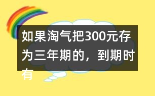 如果淘氣把300元存為三年期的，到期時有多少利息？