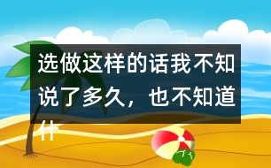 選做：這樣的話我不知說了多久，也不知道什么時候不說了，你有這樣的經(jīng)歷嗎？