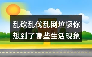 亂砍亂伐亂倒垃圾你想到了哪些生活現(xiàn)象？