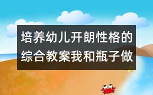 培養(yǎng)幼兒開(kāi)朗性格的綜合教案：我和瓶子做朋友