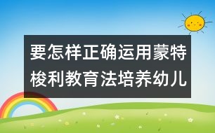 要怎樣正確運用蒙特梭利教育法培養(yǎng)幼兒