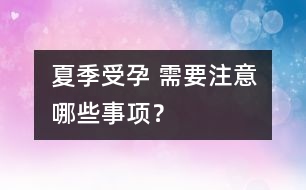 夏季受孕 需要注意哪些事項(xiàng)？