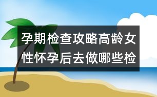 孕期檢查攻略：高齡女性懷孕后去做哪些檢查？