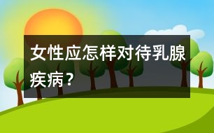 女性應(yīng)怎樣對(duì)待乳腺疾??？