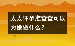 太太懷孕準爸爸可以為她做什么？