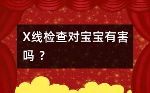 X線檢查對寶寶有害嗎 ？