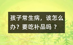 孩子常生病，該怎么辦？要吃補(bǔ)品嗎 ？