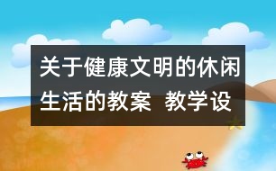 關(guān)于健康文明的休閑生活的教案  教學(xué)設(shè)計(jì)