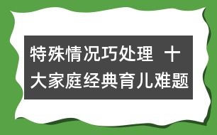 特殊情況巧處理  ：十大家庭經(jīng)典育兒難題！