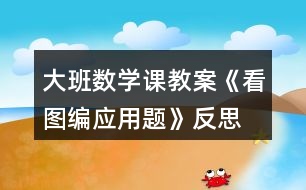 大班數(shù)學課教案《看圖編應(yīng)用題》反思